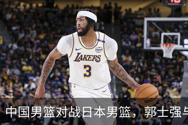 中国男篮对战日本男篮，郭士强与教练组或做三个决定，确立3大新核心